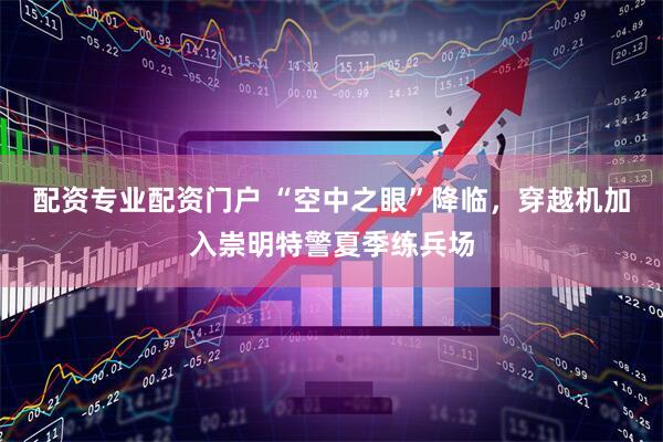 配资专业配资门户 “空中之眼”降临，穿越机加入崇明特警夏季练兵场