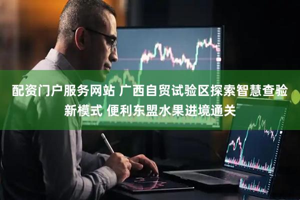 配资门户服务网站 广西自贸试验区探索智慧查验新模式 便利东盟水果进境通关