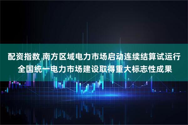 配资指数 南方区域电力市场启动连续结算试运行 全国统一电力市场建设取得重大标志性成果