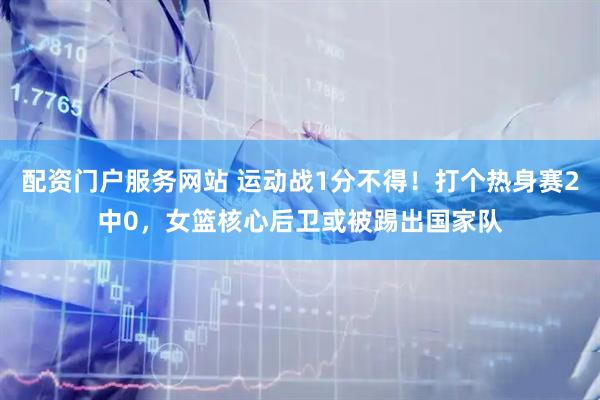 配资门户服务网站 运动战1分不得！打个热身赛2中0，女篮核心后卫或被踢出国家队