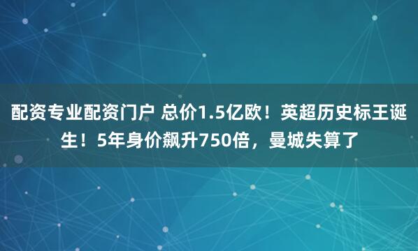 配资专业配资门户 总价1.5亿欧！英超历史标王诞生！5年身价飙升750倍，曼城失算了
