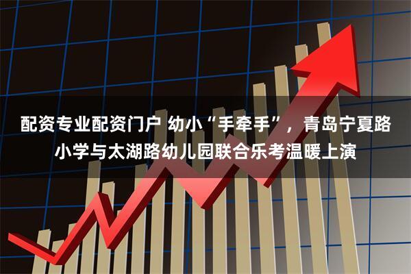 配资专业配资门户 幼小“手牵手”，青岛宁夏路小学与太湖路幼儿园联合乐考温暖上演