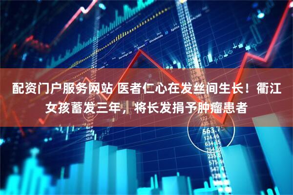 配资门户服务网站 医者仁心在发丝间生长！衢江女孩蓄发三年，将长发捐予肿瘤患者