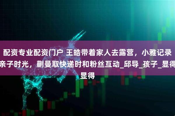 配资专业配资门户 王皓带着家人去露营，小雅记录亲子时光，蒯曼取快递时和粉丝互动_邱导_孩子_显得