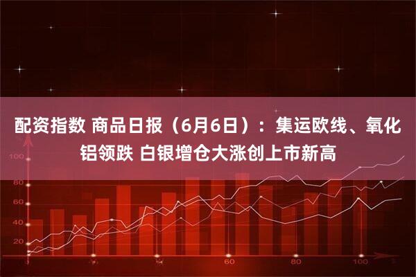 配资指数 商品日报（6月6日）：集运欧线、氧化铝领跌 白银增仓大涨创上市新高