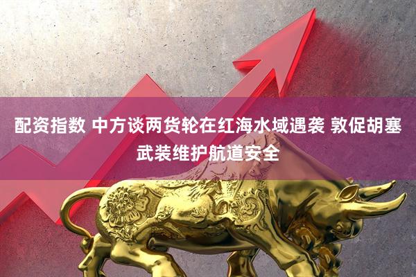 配资指数 中方谈两货轮在红海水域遇袭 敦促胡塞武装维护航道安全