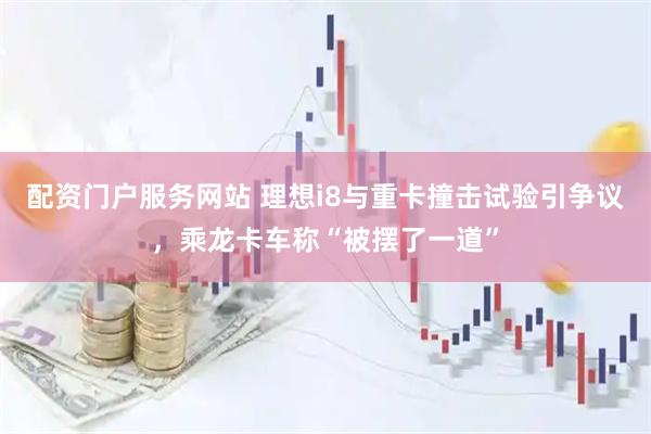 配资门户服务网站 理想i8与重卡撞击试验引争议，乘龙卡车称“被摆了一道”