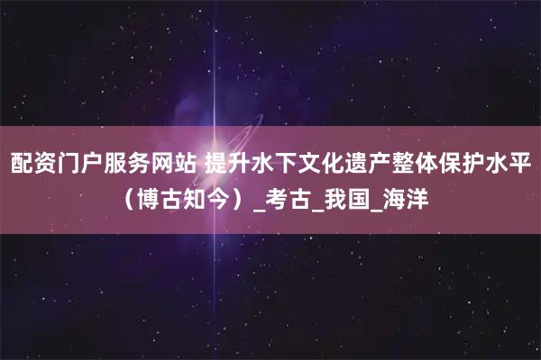 配资门户服务网站 提升水下文化遗产整体保护水平（博古知今）_考古_我国_海洋