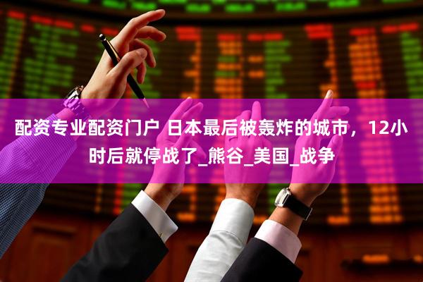 配资专业配资门户 日本最后被轰炸的城市，12小时后就停战了_熊谷_美国_战争