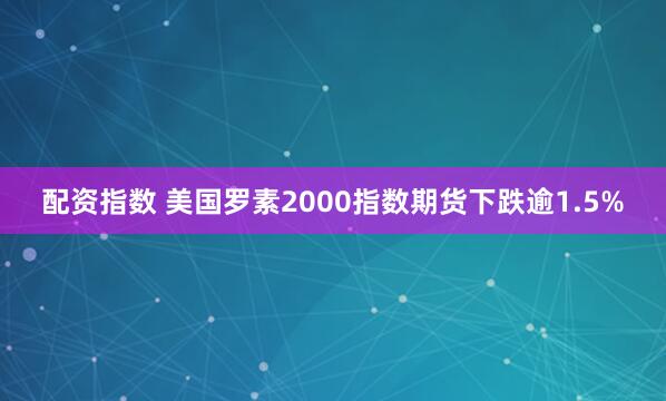 配资指数 美国罗素2000指数期货下跌逾1.5%