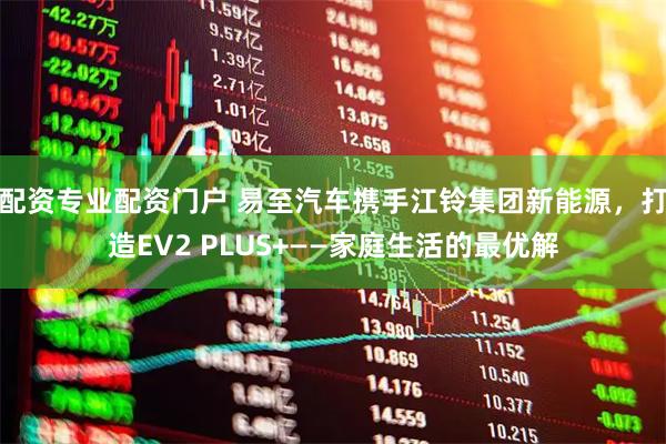 配资专业配资门户 易至汽车携手江铃集团新能源，打造EV2 PLUS+——家庭生活的最优解