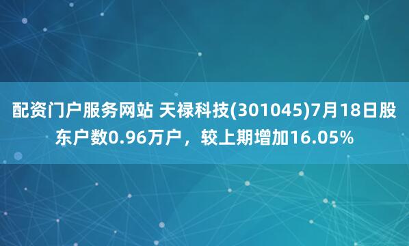 配资门户服务网站 天禄科技(301045)7月18日股东户数0.96万户，较上期增加16.05%
