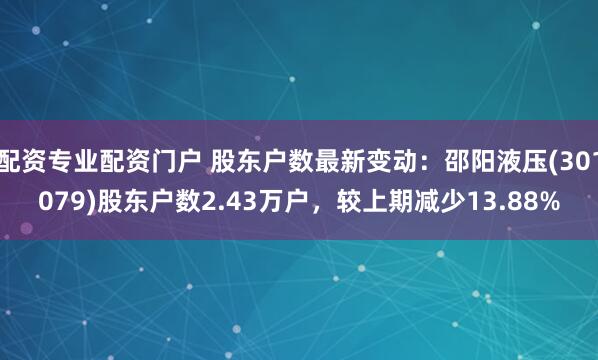 配资专业配资门户 股东户数最新变动：邵阳液压(301079)股东户数2.43万户，较上期减少13.88%