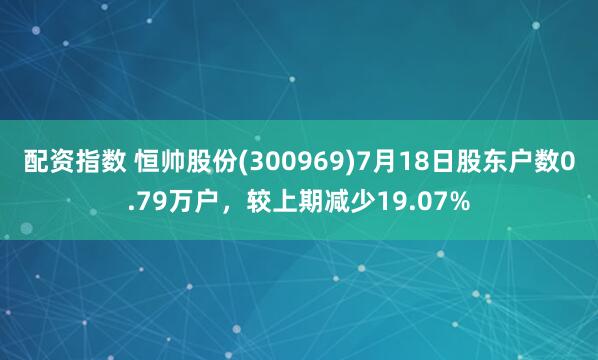 配资指数 恒帅股份(300969)7月18日股东户数0.79万户，较上期减少19.07%