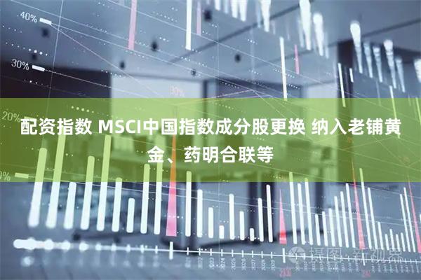 配资指数 MSCI中国指数成分股更换 纳入老铺黄金、药明合联等
