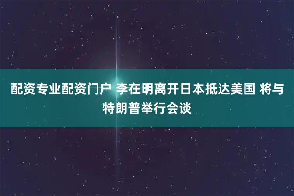 配资专业配资门户 李在明离开日本抵达美国 将与特朗普举行会谈