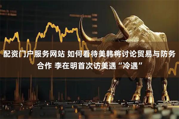 配资门户服务网站 如何看待美韩将讨论贸易与防务合作 李在明首次访美遇“冷遇”