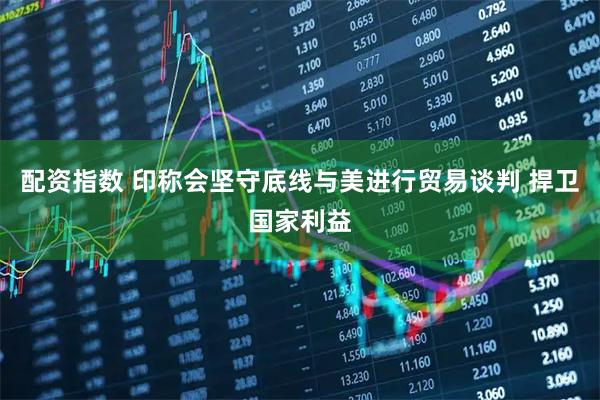 配资指数 印称会坚守底线与美进行贸易谈判 捍卫国家利益