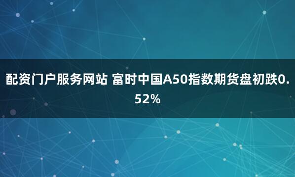 配资门户服务网站 富时中国A50指数期货盘初跌0.52%