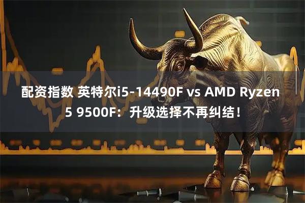 配资指数 英特尔i5-14490F vs AMD Ryzen 5 9500F：升级选择不再纠结！