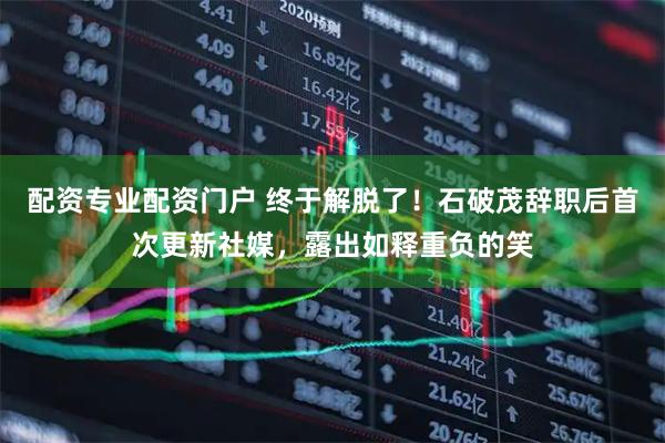 配资专业配资门户 终于解脱了！石破茂辞职后首次更新社媒，露出如释重负的笑