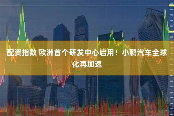 配资指数 欧洲首个研发中心启用！小鹏汽车全球化再加速