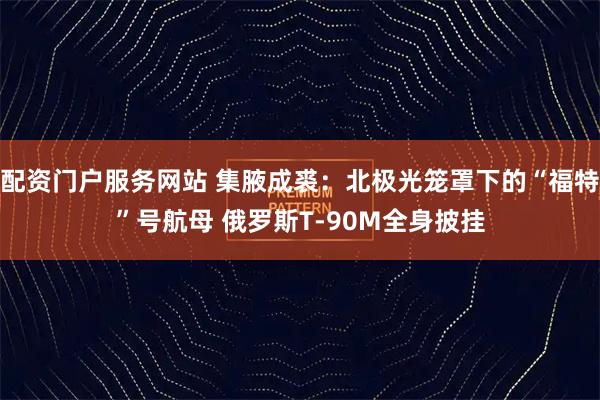 配资门户服务网站 集腋成裘：北极光笼罩下的“福特”号航母 俄罗斯T-90M全身披挂