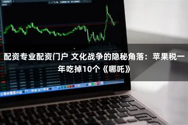 配资专业配资门户 文化战争的隐秘角落：苹果税一年吃掉10个《哪吒》