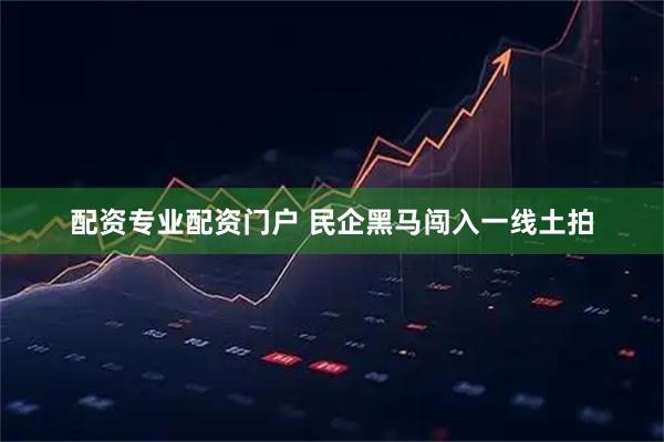 配资专业配资门户 民企黑马闯入一线土拍