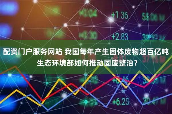 配资门户服务网站 我国每年产生固体废物超百亿吨 生态环境部如何推动固废整治？