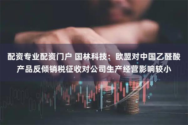 配资专业配资门户 国林科技：欧盟对中国乙醛酸产品反倾销税征收对公司生产经营影响较小