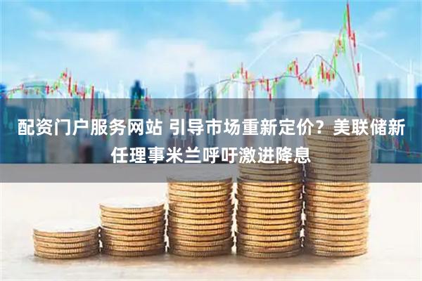配资门户服务网站 引导市场重新定价？美联储新任理事米兰呼吁激进降息