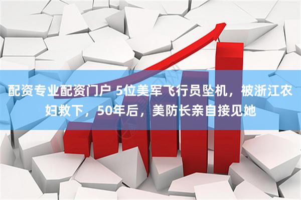 配资专业配资门户 5位美军飞行员坠机，被浙江农妇救下，50年后，美防长亲自接见她