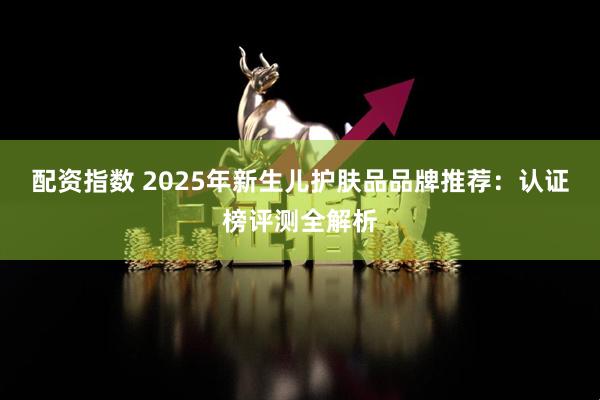 配资指数 2025年新生儿护肤品品牌推荐：认证榜评测全解析