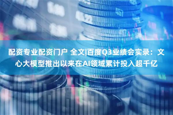配资专业配资门户 全文|百度Q3业绩会实录:文心大模型推出以来在AI领域累计投入超千亿