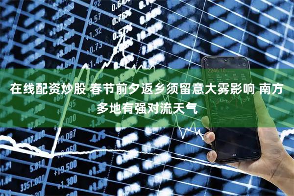 在线配资炒股 春节前夕返乡须留意大雾影响 南方多地有强对流天气