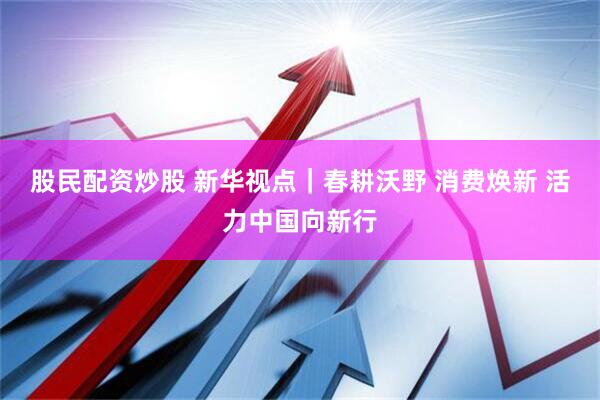 股民配资炒股 新华视点｜春耕沃野 消费焕新 活力中国向新行