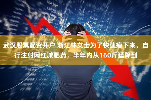 武汉股票配资开户 浙江林女士为了快速瘦下来，自行注射网红减肥药，半年内从160斤猛降到