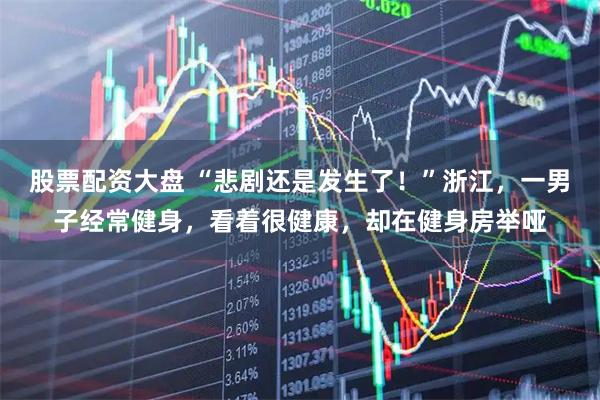 股票配资大盘 “悲剧还是发生了！”浙江，一男子经常健身，看着很健康，却在健身房举哑
