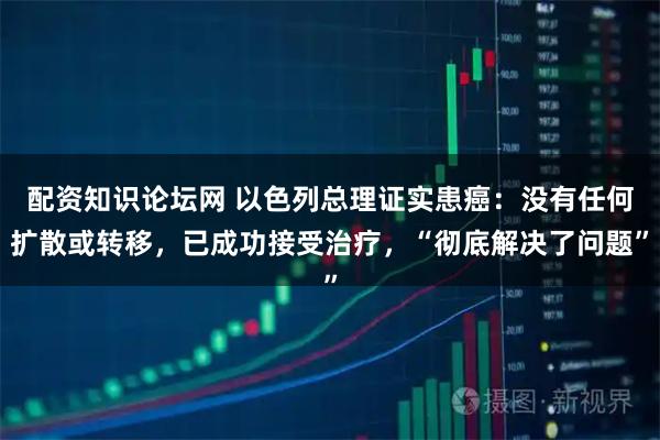 配资知识论坛网 以色列总理证实患癌：没有任何扩散或转移，已成功接受治疗，“彻底解决了问题”