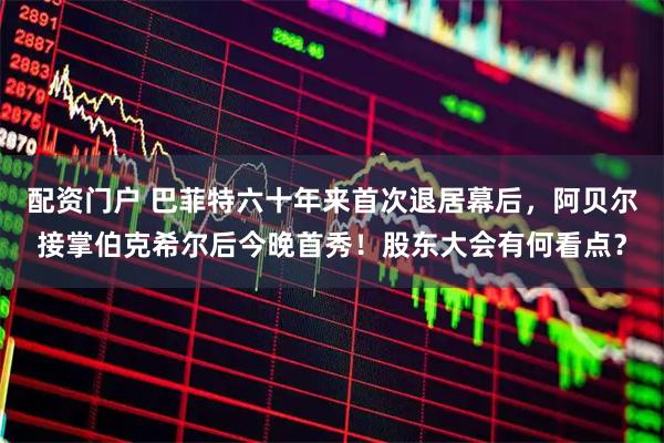 配资门户 巴菲特六十年来首次退居幕后，阿贝尔接掌伯克希尔后今晚首秀！股东大会有何看点？