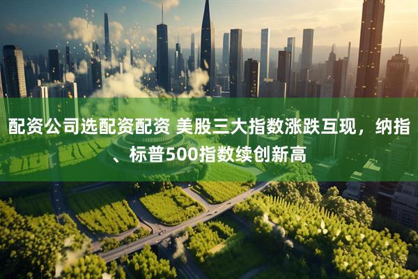 配资公司选配资配资 美股三大指数涨跌互现，纳指、标普500指数续创新高