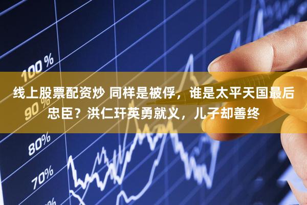 线上股票配资炒 同样是被俘，谁是太平天国最后忠臣？洪仁玕英勇就义，儿子却善终