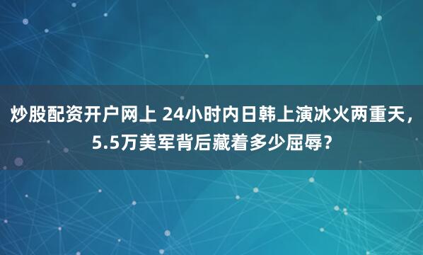 炒股配资开户网上 24小时内日韩上演冰火两重天，5.5万美军背后藏着多少屈辱？