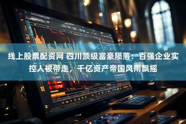 线上股票配资网 四川顶级富豪陨落：百强企业实控人被带走，千亿资产帝国风雨飘摇