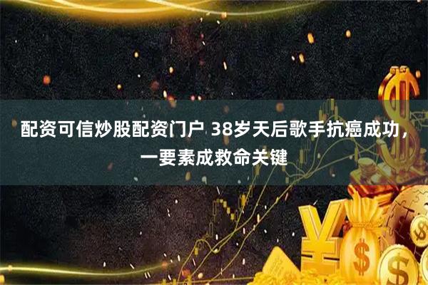 配资可信炒股配资门户 38岁天后歌手抗癌成功，一要素成救命关键