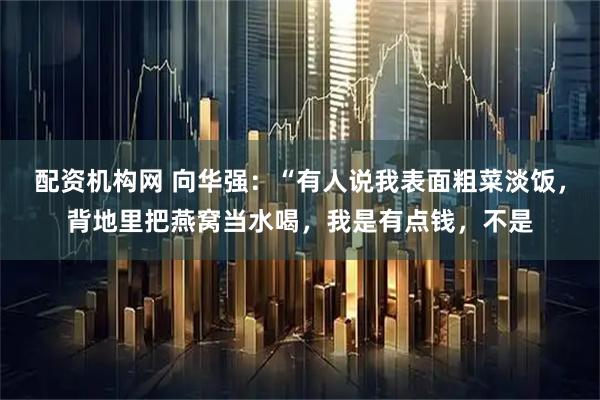 配资机构网 向华强：“有人说我表面粗菜淡饭，背地里把燕窝当水喝，我是有点钱，不是