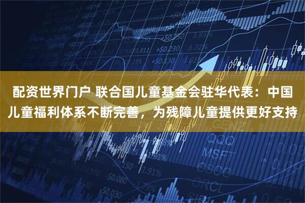 配资世界门户 联合国儿童基金会驻华代表：中国儿童福利体系不断完善，为残障儿童提供更好支持