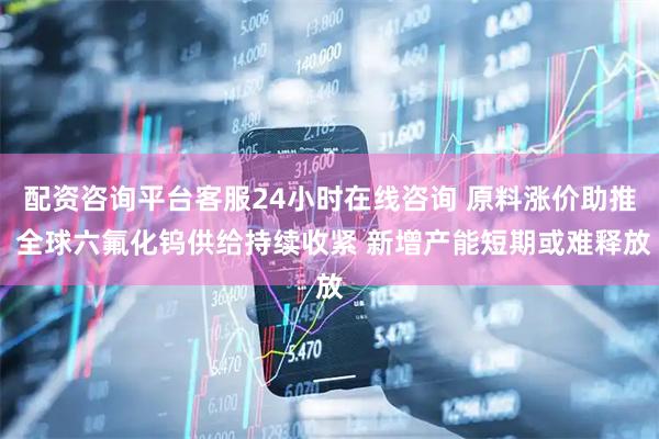 配资咨询平台客服24小时在线咨询 原料涨价助推 全球六氟化钨供给持续收紧 新增产能短期或难释放